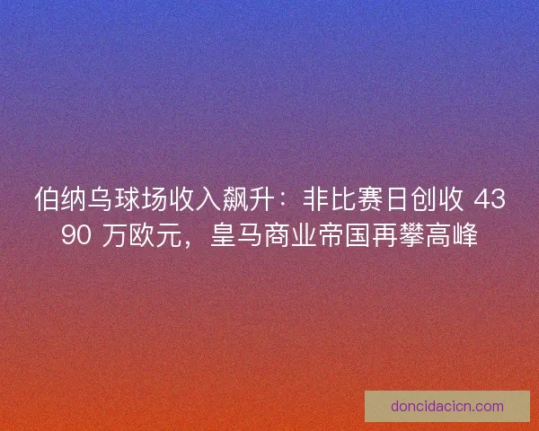 伯纳乌球场收入飙升：非比赛日创收 4390 万欧元，皇马商业帝国再攀高峰